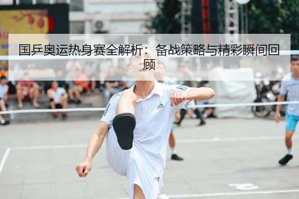 国乒奥运热身赛全解析：备战策略与精彩瞬间回顾