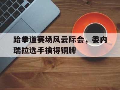 开云体育官网-跆拳道赛场风云际会，委内瑞拉选手擒得铜牌