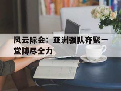 开云体育官网-风云际会：亚洲强队齐聚一堂搏尽全力