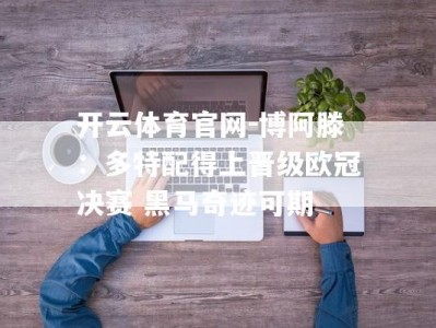 开云体育官网-博阿滕：多特配得上晋级欧冠决赛 黑马奇迹可期