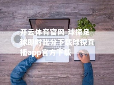 开云体育官网-球探足球即时比分下载球探直播app官方下载