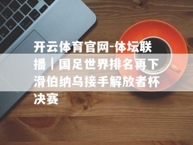 开云体育官网-体坛联播｜国足世界排名再下滑伯纳乌接手解放者杯决赛