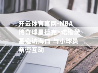 开云体育官网-NBA传奇球星德克·诺维茨基造访海口 与小球员亲密互动