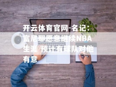 开云体育官网-名记：富尼耶愿意继续NBA生涯 预计有球队对他有意