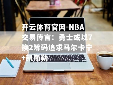 开云体育官网-NBA交易传言：勇士或以7换2筹码追求马尔卡宁+凯斯勒