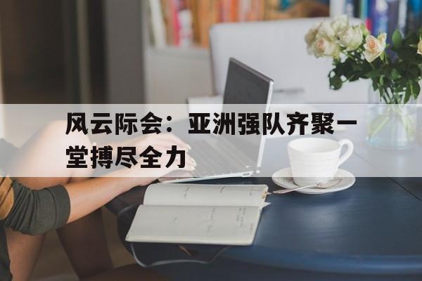 风云际会：亚洲强队齐聚一堂搏尽全力