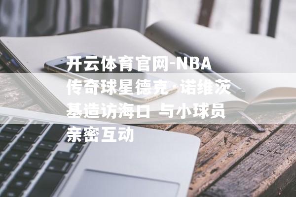 开云体育官网-NBA传奇球星德克·诺维茨基造访海口 与小球员亲密互动